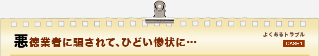 悪徳業者に騙されて、ひどい惨状に…　よくあるトラブルCASE1