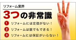 リフォーム業界3つの非常識　1.リフォームには定価がない！　2.リフォームは誰でもできる！　3.リフォームには保証がいらない！